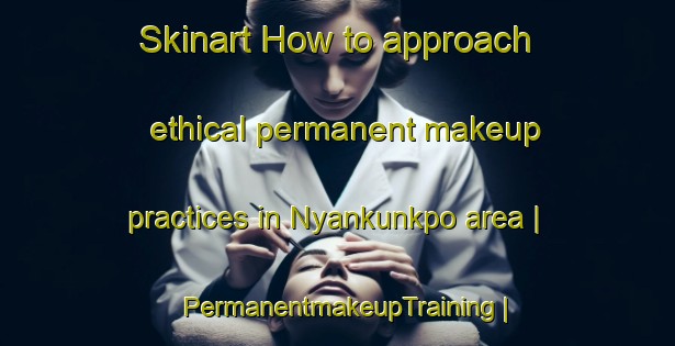 Skinart How to approach ethical permanent makeup practices in Nyankunkpo area | PermanentmakeupTraining | PermanentmakeupClasses | SkinartTraining-Liberia